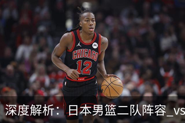 深度解析：日本男篮二队阵容 vs 中国男篮，胜负手在哪里？